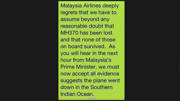 <p>Mensagem enviada aos parentes por SMS: "A Malaysia Airlines lamenta profundamente ter que admitir acima de qualquer dúvida que o voo MH370 se perdeu e nenhuma das pessoas a bordo sobreviveu. Como vocês ouvirão na próxima hora do primeiro-ministro da Malásia, nós devemos aceitar todas as evidências que sugerem que o avião caiu no sul do oceano Índico"</p>