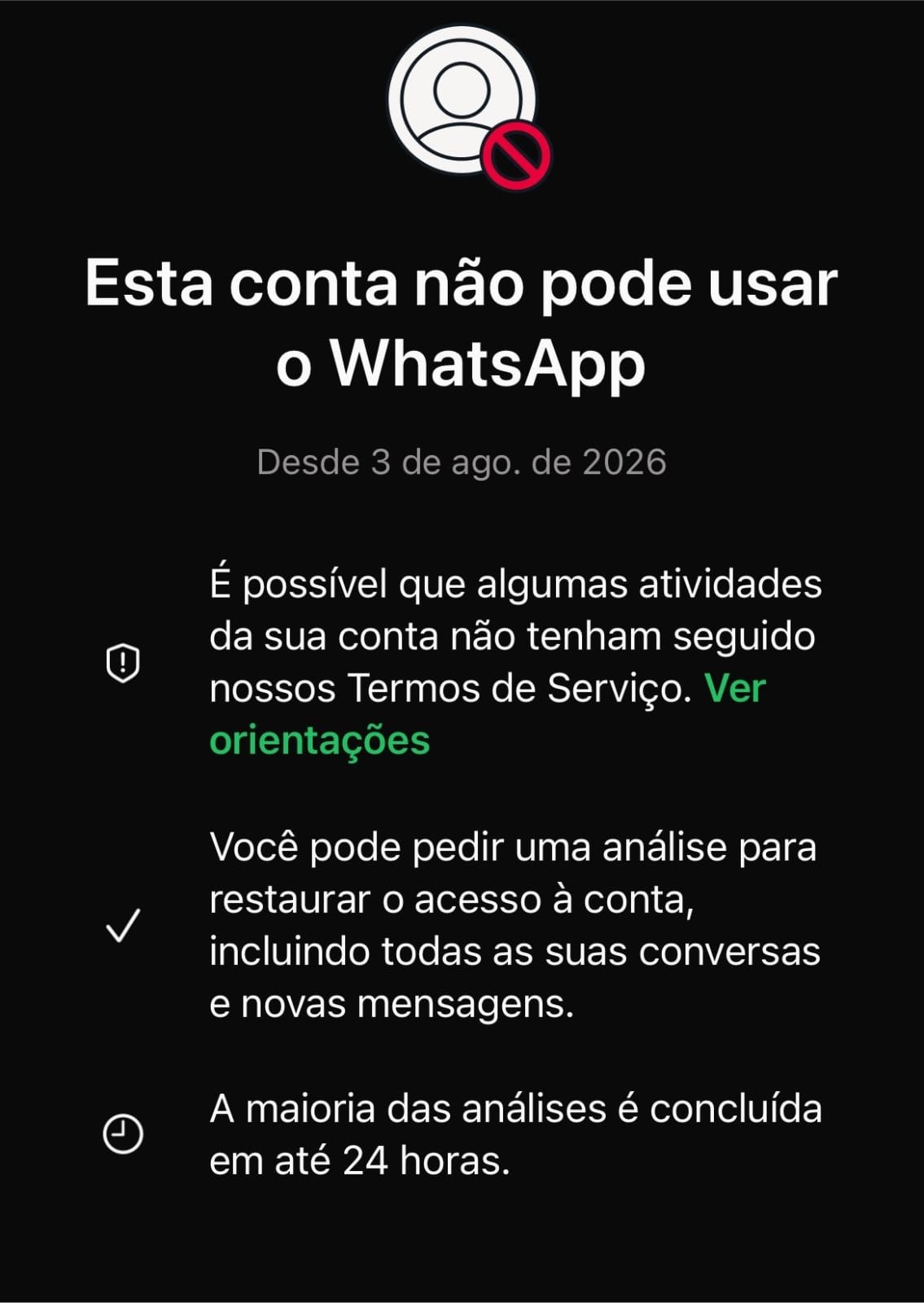 Tela do WhatsApp com fundo preto e texto branco informando que a conta não pode usar o aplicativo desde 3 de agosto de 2026. Um ícone de perfil com um sinal de proibido vermelho aparece no topo. O texto explica que a conta pode ter violado os Termos de Serviço e oferece a opção de pedir uma análise para restaurar o acesso, incluindo conversas e mensagens, com a maioria das análises concluídas em até 24 horas